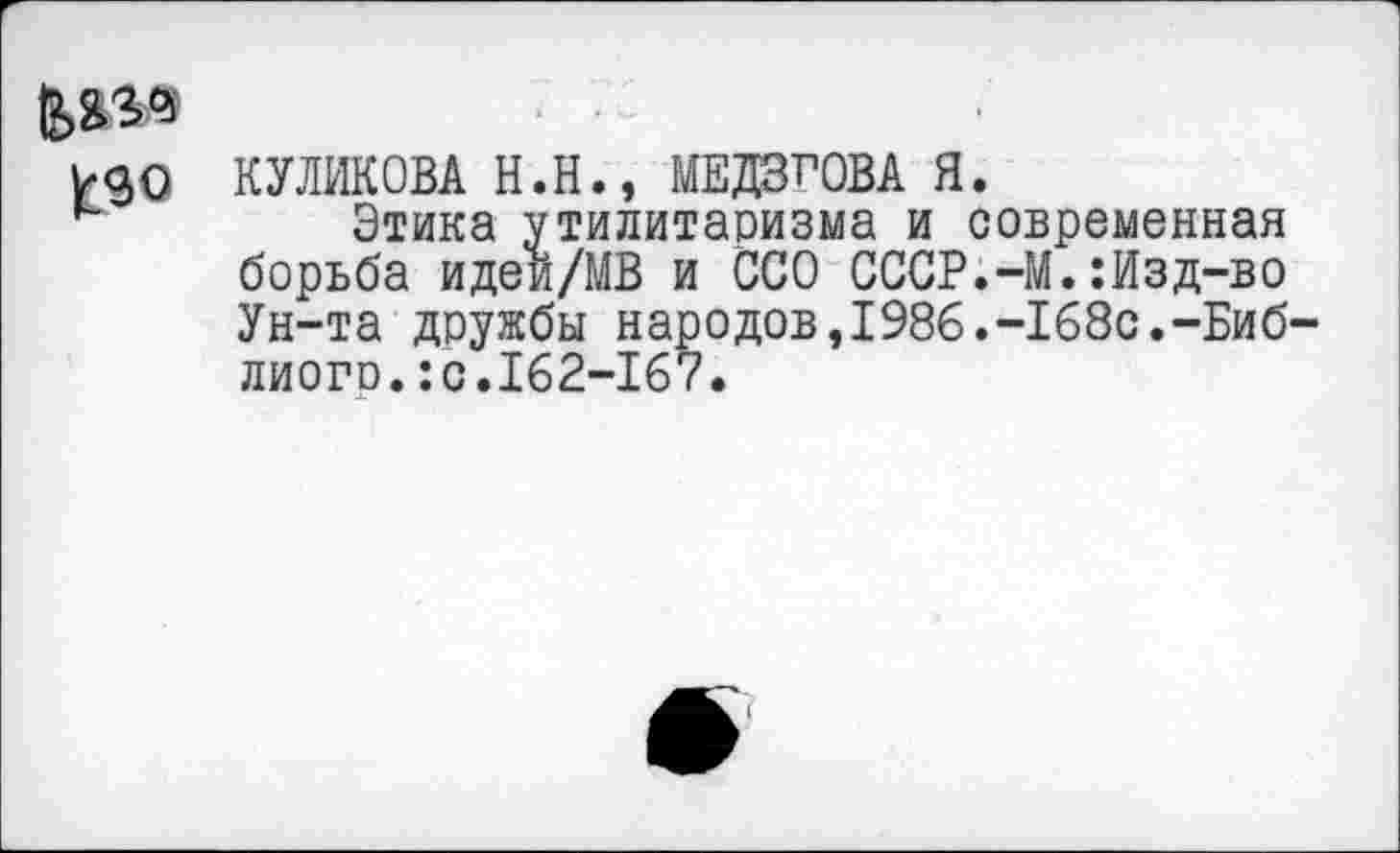 ﻿Ё>я^'
КУЛИКОВА Н.Н., МЕДВГОВА Я.
Этика утилитаризма и современная борьба идей/МВ и ССО СССР.-М.:Изд-во Ун-та дружбы народов,1986.-168с.-Биб-лиого.:с.162-167.